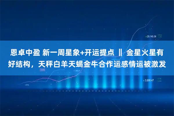 恩卓中盈 新一周星象+开运提点 ‖ 金星火星有好结构，天秤白羊天蝎金牛合作运感情运被激发