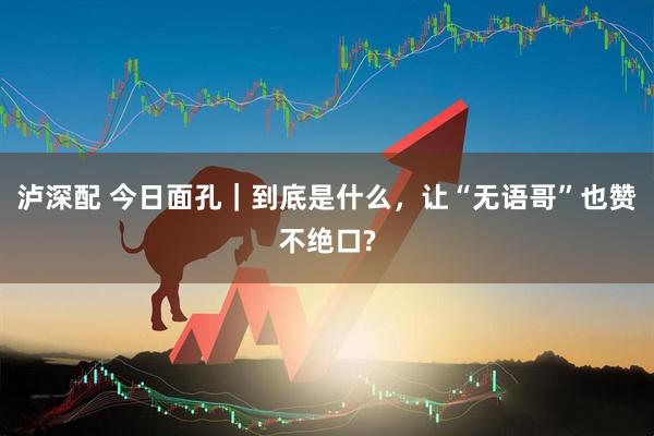 泸深配 今日面孔｜到底是什么，让“无语哥”也赞不绝口?