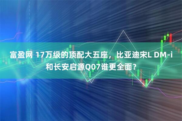 富盈网 17万级的顶配大五座，比亚迪宋L DM-i和长安启源Q07谁更全面？