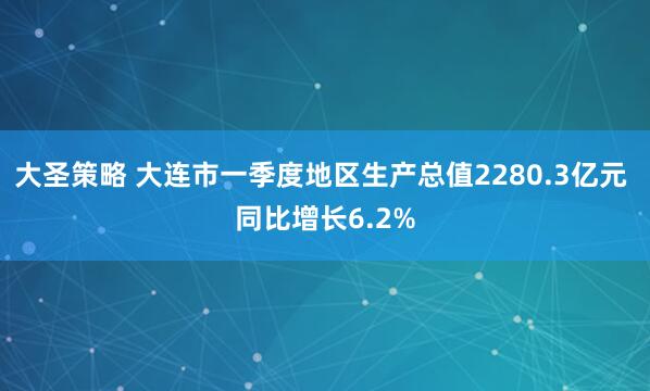 大圣策略 大连市一季度地区生产总值2280.3亿元 同比增长6.2%