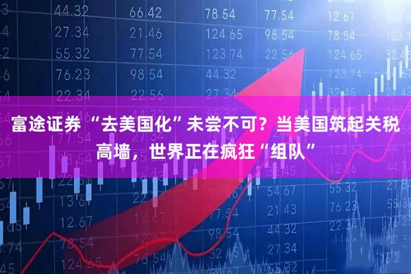 富途证券 “去美国化”未尝不可？当美国筑起关税高墙，世界正在疯狂“组队”