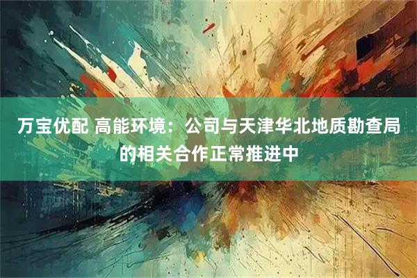 万宝优配 高能环境：公司与天津华北地质勘查局的相关合作正常推进中