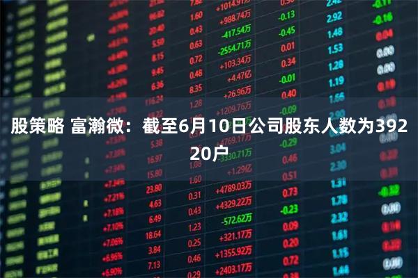 股策略 富瀚微：截至6月10日公司股东人数为39220户