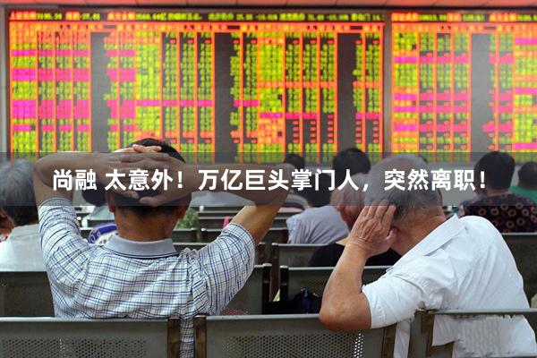 尚融 太意外!万亿巨头掌门人,突然离职!