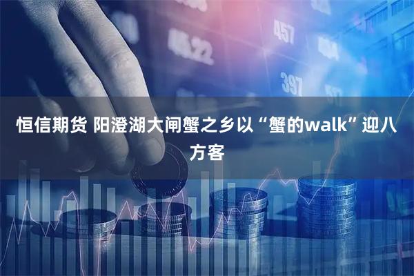 恒信期货 阳澄湖大闸蟹之乡以“蟹的walk”迎八方客