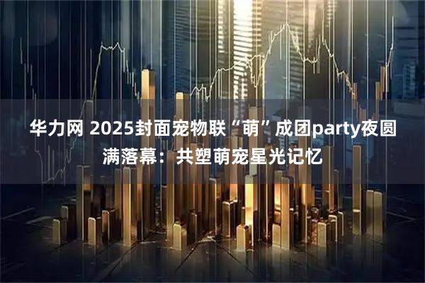 华力网 2025封面宠物联“萌”成团party夜圆满落幕：共塑萌宠星光记忆