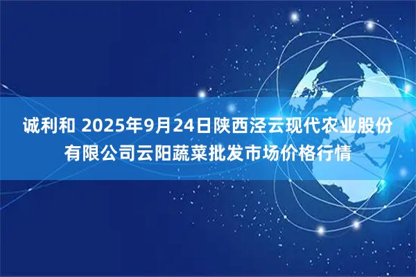 诚利和 2025年9月24日陕西泾云现代农业股份有限公司云阳蔬菜批发市场价格行情