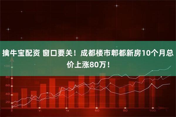 擒牛宝配资 窗口要关！成都楼市郫都新房10个月总价上涨80万！