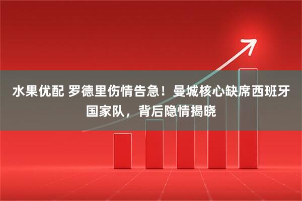 水果优配 罗德里伤情告急！曼城核心缺席西班牙国家队，背后隐情揭晓