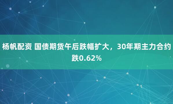 杨帆配资 国债期货午后跌幅扩大，30年期主力合约跌0.62%