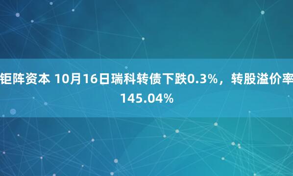 钜阵资本 10月16日瑞科转债下跌0.3%，转股溢价率145.04%