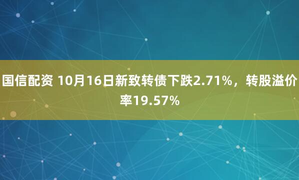 国信配资 10月16日新致转债下跌2.71%，转股溢价率19.57%