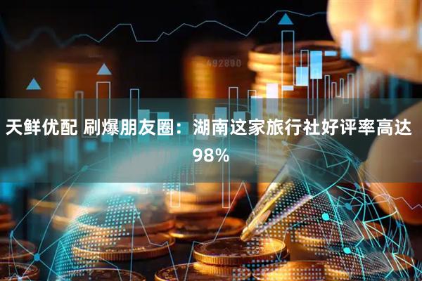 天鲜优配 刷爆朋友圈：湖南这家旅行社好评率高达 98%