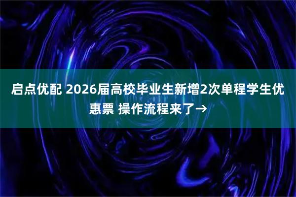启点优配 2026届高校毕业生新增2次单程学生优惠票 操作流程来了→