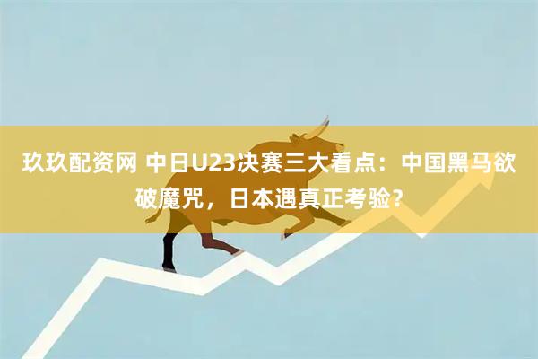 玖玖配资网 中日U23决赛三大看点：中国黑马欲破魔咒，日本遇真正考验？