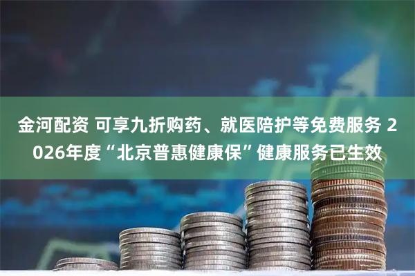 金河配资 可享九折购药、就医陪护等免费服务 2026年度“北京普惠健康保”健康服务已生效