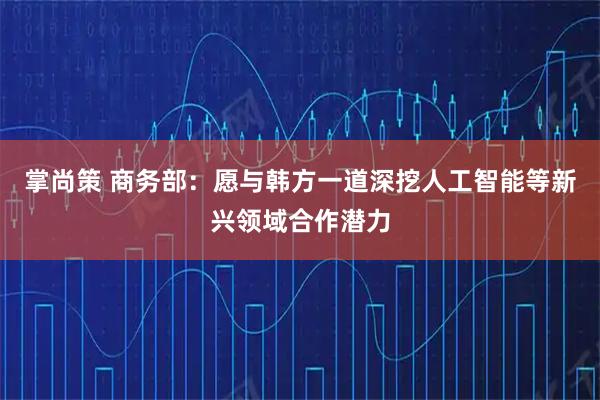 掌尚策 商务部：愿与韩方一道深挖人工智能等新兴领域合作潜力
