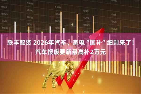 联丰配资 2026年汽车、家电“国补”细则来了！汽车报废更新最高补2万元