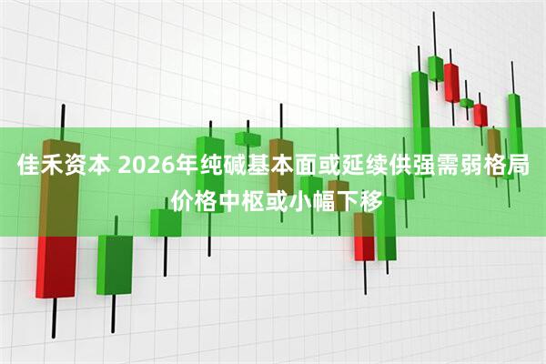 佳禾资本 2026年纯碱基本面或延续供强需弱格局 价格中枢或小幅下移