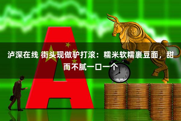 泸深在线 街头现做驴打滚：糯米软糯裹豆面，甜而不腻一口一个