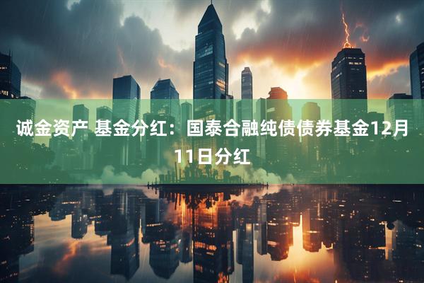 诚金资产 基金分红：国泰合融纯债债券基金12月11日分红