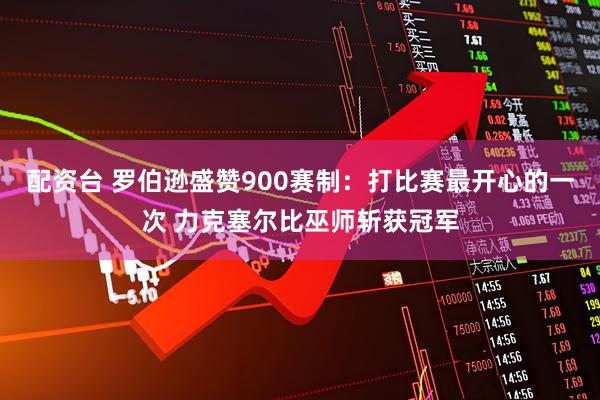 配资台 罗伯逊盛赞900赛制：打比赛最开心的一次 力克塞尔比巫师斩获冠军