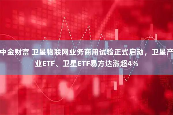 中金财富 卫星物联网业务商用试验正式启动，卫星产业ETF、卫星ETF易方达涨超4%