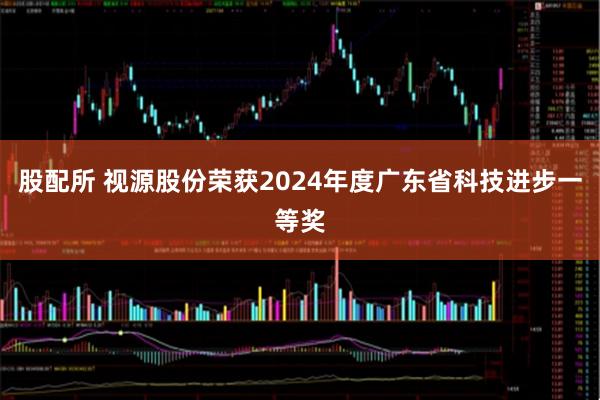 股配所 视源股份荣获2024年度广东省科技进步一等奖
