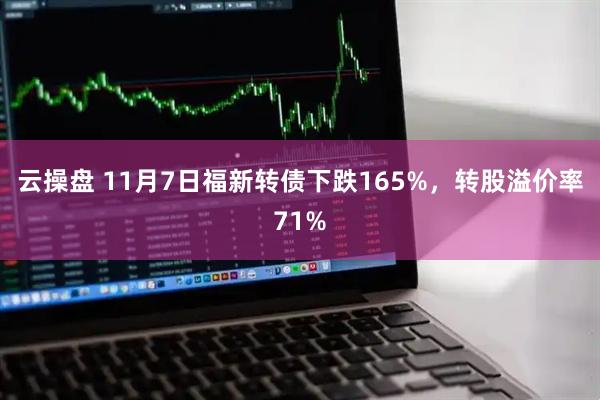 云操盘 11月7日福新转债下跌165%，转股溢价率71%
