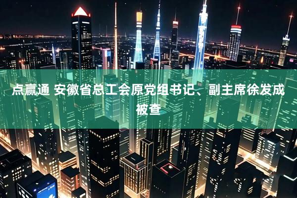 点赢通 安徽省总工会原党组书记、副主席徐发成被查