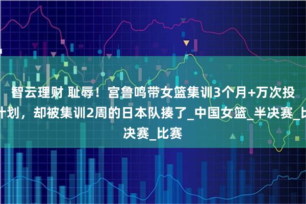 智云理财 耻辱！宫鲁鸣带女篮集训3个月+万次投篮计划，却被集训2周的日本队揍了_中国女篮_半决赛_比赛