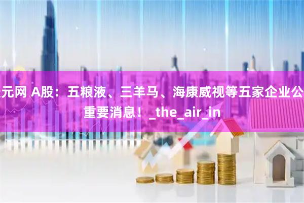 捷元网 A股：五粮液、三羊马、海康威视等五家企业公开重要消息！_the_air_in