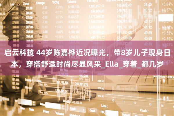 启云科技 44岁陈嘉桦近况曝光，带8岁儿子现身日本，穿搭舒适时尚尽显风采_Ella_穿着_都几岁