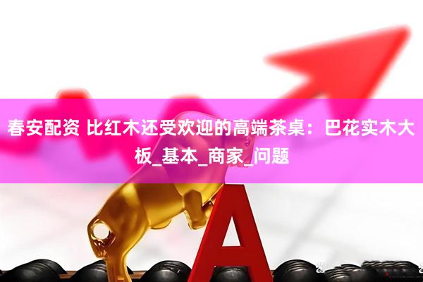 春安配资 比红木还受欢迎的高端茶桌：巴花实木大板_基本_商家_问题