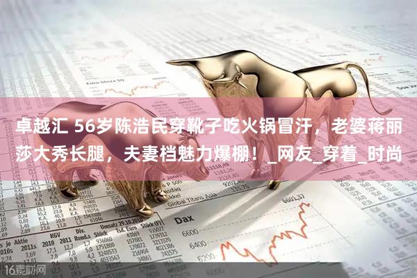 卓越汇 56岁陈浩民穿靴子吃火锅冒汗，老婆蒋丽莎大秀长腿，夫妻档魅力爆棚！_网友_穿着_时尚
